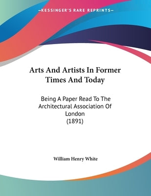 Arts And Artists In Former Times And Today: Being A Paper Read To The Architectural Association Of London (1891) by White, William Henry