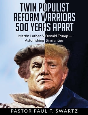 Twin Populist Reform Warriors 500 Years Apart: Martin Luther & Donald Trump -- Astonishing Similarities by Swartz, Paul F.
