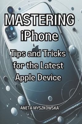 MASTERING iPhone: Tips and Tricks for the Latest Apple Device: Maximize Your Smartphone's Potential: Essential User Guide with Expert Ad by Myszkowska, Aneta