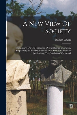 A New View Of Society: Or, Essays On The Formation Of The Human Character, Preparatory To The Development Of A Plan For Gradually Amelioratin by Owen, Robert