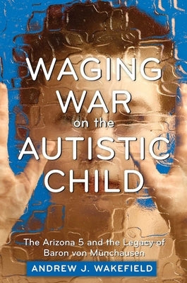 Waging War on the Autistic Child: The Arizona 5 and the Legacy of Baron Von Munchausen by Wakefield, Andrew J.