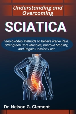 Understanding and Overcoming Sciatica: Step-by-Step Methods to Relieve Nerve Pain, Strengthen Core Muscles, Improve Mobility, and Regain Comfort Fast by G. Clement, Nelson
