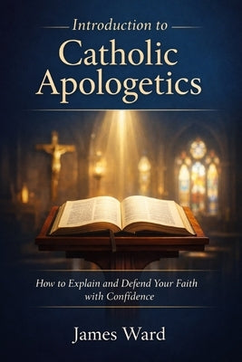 Introduction to Catholic Apologetics: How to Explain and Defend Your Faith with Confidence by Ward, James
