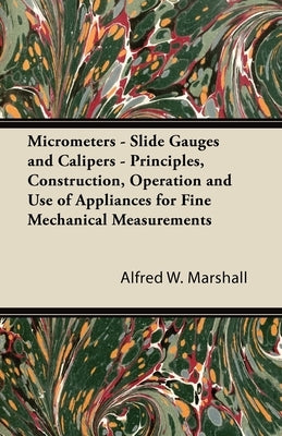 Micrometers - Slide Gauges and Calipers - Principles, Construction, Operation and Use of Appliances for Fine Mechanical Measurements by Marshall, Alfred W.