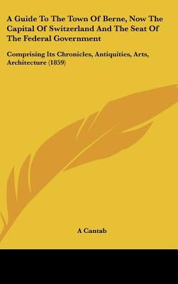A Guide to the Town of Berne, Now the Capital of Switzerland and the Seat of the Federal Government: Comprising Its Chronicles, Antiquities, Arts, a by A. Cantab, Cantab