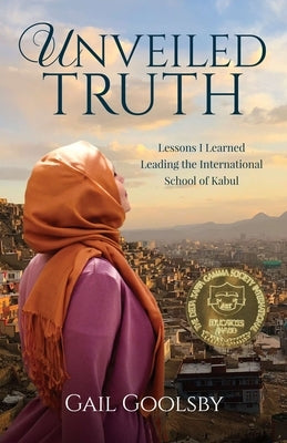 Unveiled Truth: Lessons I Learned Leading the International School of Kabul by Goolsby, Gail