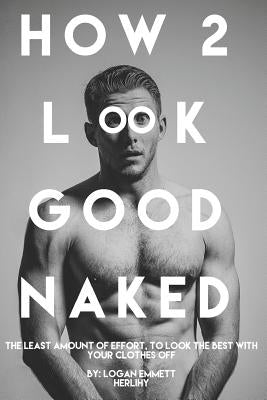 How 2 Look Good Naked: The Least Amount Of Effort, To Look The Best With Your Clothes Off by Herlihy, Logan Emmett