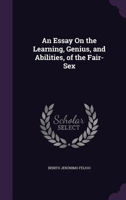 An Essay On the Learning, Genius, and Abilities, of the Fair-Sex by Feijoo, Benito Jerónimo