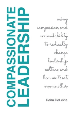 Compassionate Leadership; Using Compassion and Accountability to Radically Change Leadership Culture and How We Treat One Another by Delevie, Rena