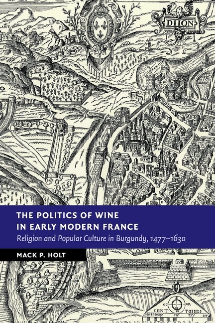 The Politics of Wine in Early Modern France: Religion and Popular Culture in Burgundy, 1477-1630 by Holt, Mack P.