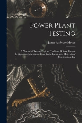 Power Plant Testing: A Manual of Testing Engines, Turbines, Boilers, Pumps, Refrigerating Machinery, Fans, Fuels, Lubricants, Materials of by Moyer, James Ambrose