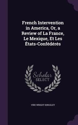 French Intervention in America, Or, a Review of La France, Le Mexique, Et Les États-Confédérés by Kingsley, Vine Wright