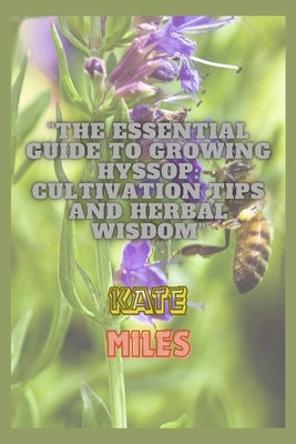The Essential Guide to Growing Hyssop: Cultivation Tips and Herbal Wisdom: Unlock the Secrets of Hyssop: A Comprehensive Handbook for Thriving Gardens by Miles, Kate