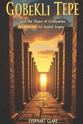 Göbekli Tepe and the Dawn of Civilization: Deciphering the Ancient Enigma by Clare, Everhart
