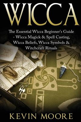 Wicca: The Essential Wicca Beginner's Guide - Wicca Magick & Spell Casting, Wicca Beliefs, Wicca Symbols & Witchcraft Rituals by Moore, Kevin