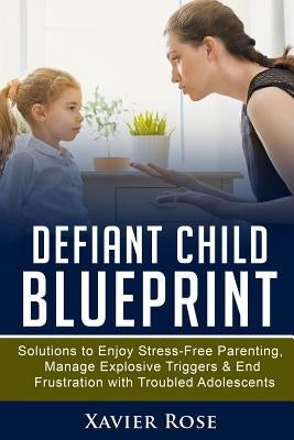 Defiant Child Blueprint: Solutions to Enjoy Stress-Free Parenting, Manage Explosive Triggers & End Frustration with Troubled Adolescents by Rose, Xavier