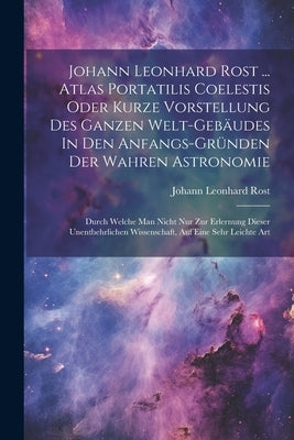 Johann Leonhard Rost ... Atlas Portatilis Coelestis Oder Kurze Vorstellung Des Ganzen Welt-gebäudes In Den Anfangs-gründen Der Wahren Astronomie: Durc by Rost, Johann Leonhard