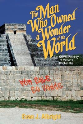 The Man Who Owned a Wonder of the World: The Gringo History of Mexico's Chichen Itza by Albright, Evan J.