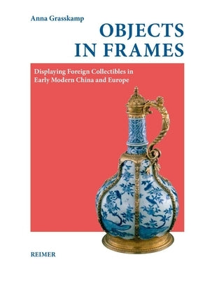 Objects in Frames: Displaying Foreign Collectibles in Early Modern China and Europe by Grasskamp, Anna