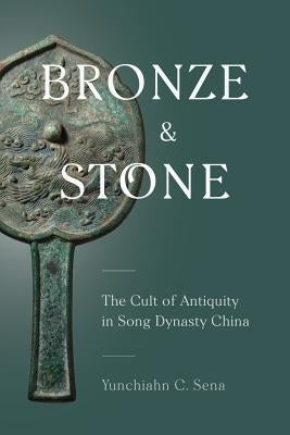 Bronze and Stone: The Cult of Antiquity in Song Dynasty China by Sena, Yunchiahn C.
