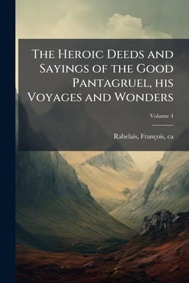 The Heroic Deeds and Sayings of the Good Pantagruel, his Voyages and Wonders; Volume 4 by Rabelais, François Ca 1490-1553?