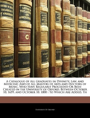 A Catalogue of All Graduates in Divinity, Law, and Medicine: And of All Masters of Arts and Doctors of Music, Who Have Regularly Proceeded Or Been Cre by University of Oxford