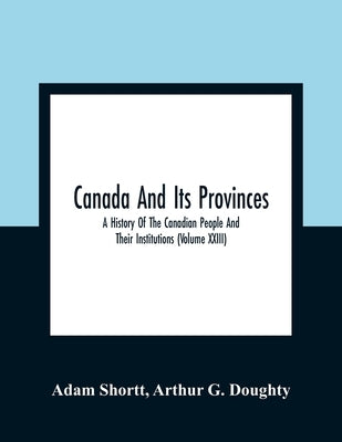 Canada And Its Provinces: A History Of The Canadian People And Their Institutions (Volume XXIII) by Shortt, Adam