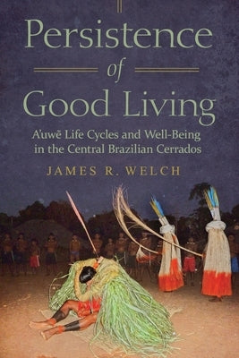 Persistence of Good Living: A'Uwe Life Cycles and Well-Being in the Central Brazilian Cerrados by Welch, James R.