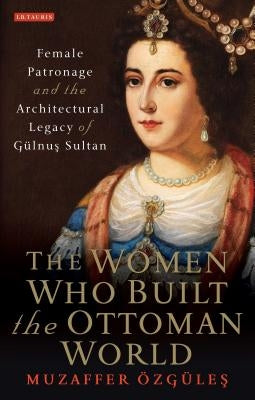 The Women Who Built the Ottoman World: Female Patronage and the Architectural Legacy of Gulnus Sultan by Ozgules, Muzaffer