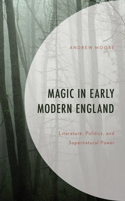 Magic in Early Modern England: Literature, Politics, and Supernatural Power by Moore, Andrew