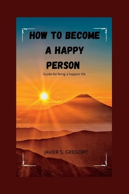 How to Become a Happy Person: Guide for living a happier life by S. Gregory, Javier