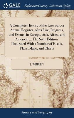 A Complete History of the Late war, or Annual Register, of its Rise, Progress, and Events, in Europe, Asia, Africa, and America. ... The Sixth Edition by Wright, J.
