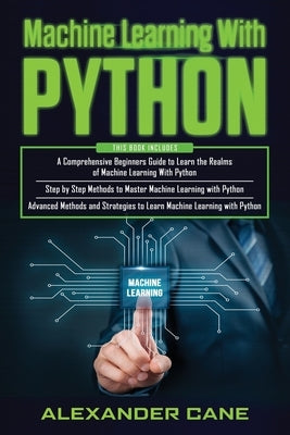 Machine Learning with Python: 3 in 1: Beginners Guide + Step by Step Methods + Advanced Methods and Strategies to Learn Machine Learning with Python by Cane, Alexander