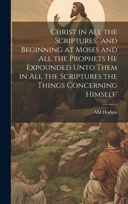 Christ in all the Scriptures, 'and Beginning at Moses and all the Prophets he Expounded Unto Them in all the Scriptures the Things Concerning Himself' by Hodgin, Am