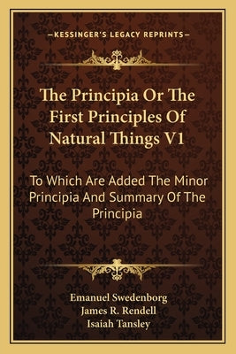 The Principia or the First Principles of Natural Things V1: To Which Are Added the Minor Principia and Summary of the Principia by Swedenborg, Emanuel