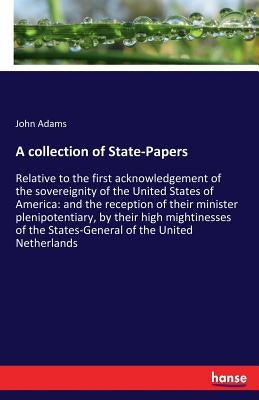 A collection of State-Papers: Relative to the first acknowledgement of the sovereignity of the United States of America: and the reception of their mi by Adams, John
