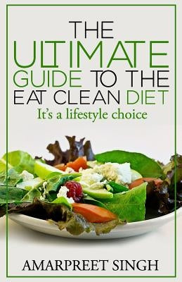 Eat Clean Diet - The Ultimate Guide To The Eat Clean Diet: Its a Lifestyle Choice by Singh, Amarpreet