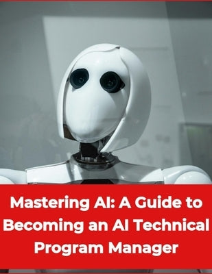 Artificial Intelligence - Mastering AI: A Guide to Becoming an AI Technical Program Manager by Press, Rosey