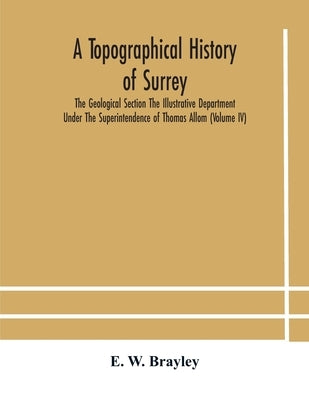 A Topographical History Of Surrey The Geological Section The Illustrative Department Under The Superintendence Of Thomas Allom (Volume Iv) by E W Brayley
