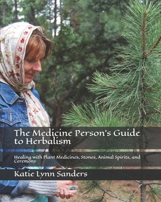 The Medicine Person's Guide to Herbalism: Healing with Plant Medicines, Stones, Animal Spirits, and Ceremony by Sanders, Katie Lynn