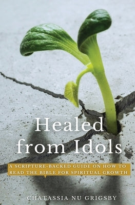 Healed from Idols: A Scripture-Backed Guide on How to Read the Bible for Spiritual Growth by Grigsby, Chatassia Nu