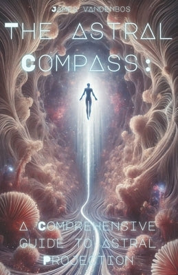The Astral Compass: A Comprehensive Guide to Astral Projection by Vandenbos, James