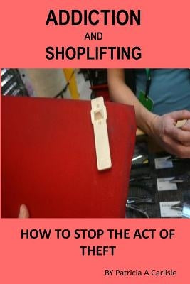 Addiction And Shoplifting: How To Stop The Act Of Theft by Carlisle, Patricia a.