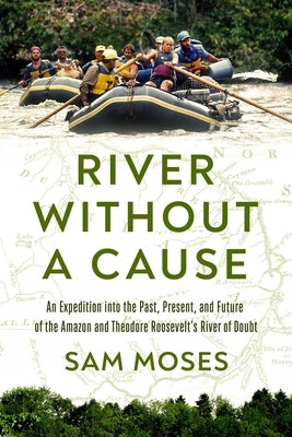 River Without a Cause: An Expedition Along Theodore Roosevelt's River of Doubt Into the Past, Present and Future of the Amazon by Moses, Sam