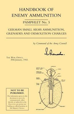 Handbook of Enemy Ammunition: War Office Pamphlet No 5; German Small Arms Ammunition Grenades and Demolition Charges by War Office 20 Jan 1943