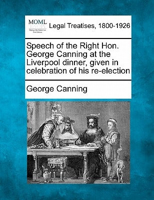 Speech of the Right Hon. George Canning at the Liverpool Dinner, Given in Celebration of His Re-Election by Canning, George