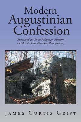 Modern Augustinian Confession: Memoir of an Urban Pedagogue, Minister and Activist from Allentown Pennsylvania. by Geist, James Curtis