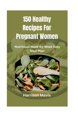 150 Healthy Recipes For Pregnant Women: Nutritious Week-by-Week Easy Meal Plan by Mavis, Harrison