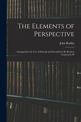 The Elements of Perspective: Arranged for the use of Schools and Intended to be Read in Connexion W by Ruskin, John