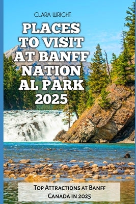 Places to Visit at Banff National Park 2025: Top Attractions at Banff Canada in 2025 by Wright, Clara